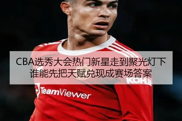 CBA选秀大会热门新星走到聚光灯下谁能先把天赋兑现成赛场答案（kaiyun）